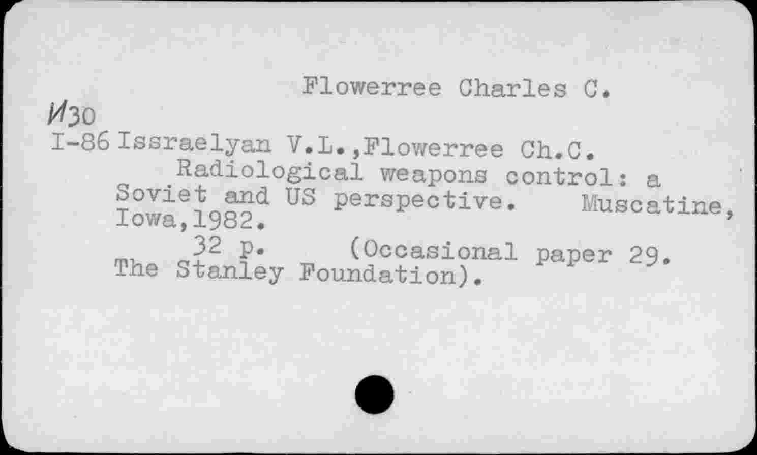 ﻿Flowerree Charles C.
Изо
1-86 Issraelyan V.L.,Flowerree Ch.C.
Radiological weapons control: a
Iovvlei982d US perspective* Muscatine, ?• (Occasional paper 29.
The Stanley Foundation).